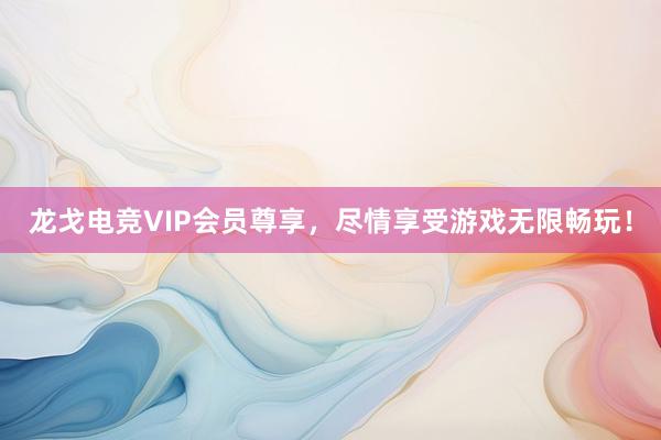 龙戈电竞VIP会员尊享，尽情享受游戏无限畅玩！